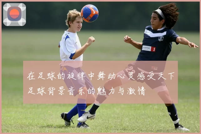 在足球的旋律中舞动心灵感受天下足球背景音乐的魅力与激情
