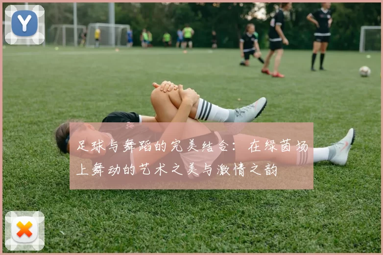 足球与舞蹈的完美结合：在绿茵场上舞动的艺术之美与激情之韵