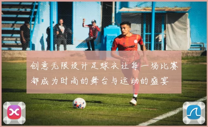 创意无限设计足球衣让每一场比赛都成为时尚的舞台与运动的盛宴