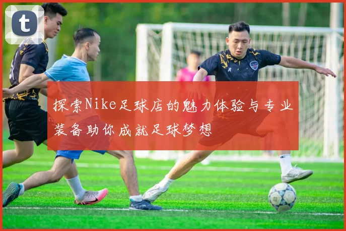 探索Nike足球店的魅力体验与专业装备助你成就足球梦想